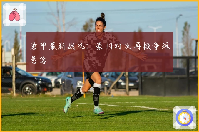 意甲最新战况：豪门对决再掀争冠悬念