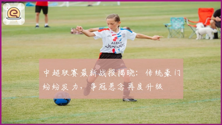 中超联赛最新战报揭晓：传统豪门纷纷发力，争冠悬念再度升级