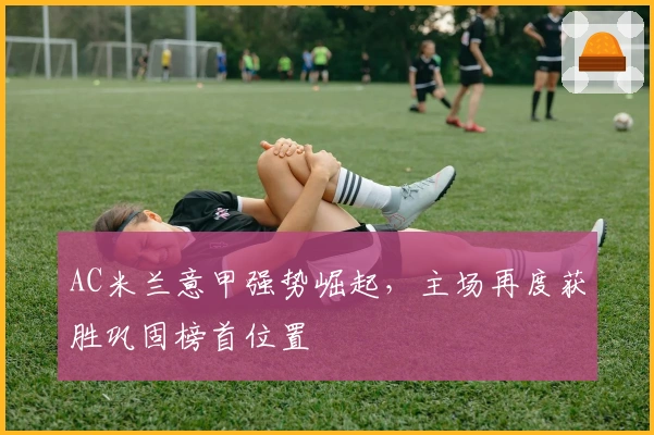 AC米兰意甲强势崛起，主场再度获胜巩固榜首位置