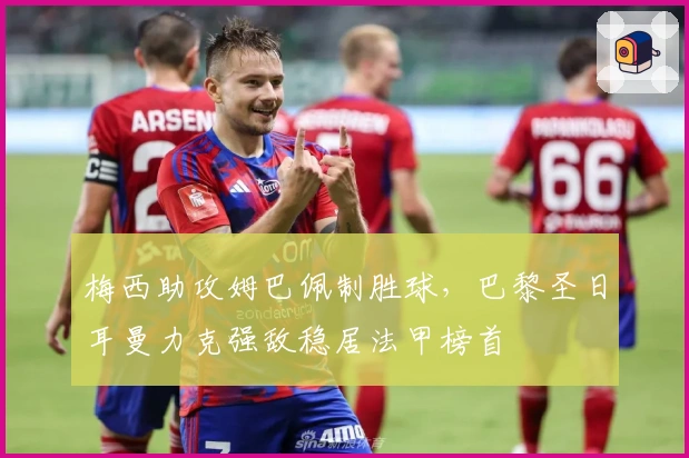 梅西助攻姆巴佩制胜球，巴黎圣日耳曼力克强敌稳居法甲榜首