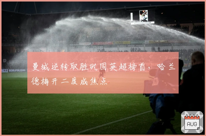 曼城逆转取胜巩固英超榜首,哈兰德梅开二度成焦点