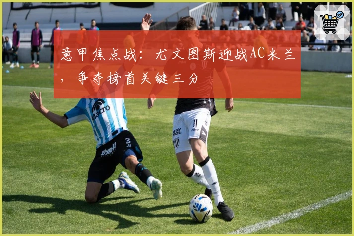 意甲焦点战：尤文图斯迎战AC米兰，争夺榜首关键三分